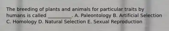 The breeding of plants and animals for particular traits by humans is called __________. A. Paleontology B. Artificial Selection C. Homology D. Natural Selection E. Sexual Reproduction