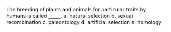 The breeding of plants and animals for particular traits by humans is called _____. a. natural selection b. sexual recombination c. paleontology d. artificial selection e. homology