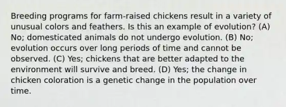 Breeding programs for farm-raised chickens result in a variety of unusual colors and feathers. Is this an example of evolution? (A) No; domesticated animals do not undergo evolution. (B) No; evolution occurs over long periods of time and cannot be observed. (C) Yes; chickens that are better adapted to the environment will survive and breed. (D) Yes; the change in chicken coloration is a genetic change in the population over time.