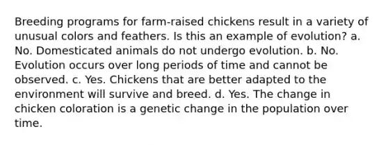 Breeding programs for farm-raised chickens result in a variety of unusual colors and feathers. Is this an example of evolution? a. No. Domesticated animals do not undergo evolution. b. No. Evolution occurs over long periods of time and cannot be observed. c. Yes. Chickens that are better adapted to the environment will survive and breed. d. Yes. The change in chicken coloration is a genetic change in the population over time.