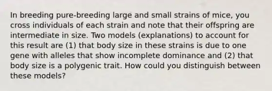 In breeding pure-breeding large and small strains of mice, you cross individuals of each strain and note that their offspring are intermediate in size. Two models (explanations) to account for this result are (1) that body size in these strains is due to one gene with alleles that show incomplete dominance and (2) that body size is a polygenic trait. How could you distinguish between these models?