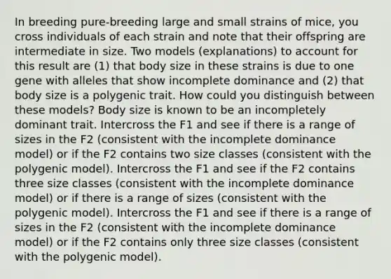 In breeding pure-breeding large and small strains of mice, you cross individuals of each strain and note that their offspring are intermediate in size. Two models (explanations) to account for this result are (1) that body size in these strains is due to one gene with alleles that show incomplete dominance and (2) that body size is a polygenic trait. How could you distinguish between these models? Body size is known to be an incompletely dominant trait. Intercross the F1 and see if there is a range of sizes in the F2 (consistent with the incomplete dominance model) or if the F2 contains two size classes (consistent with the polygenic model). Intercross the F1 and see if the F2 contains three size classes (consistent with the incomplete dominance model) or if there is a range of sizes (consistent with the polygenic model). Intercross the F1 and see if there is a range of sizes in the F2 (consistent with the incomplete dominance model) or if the F2 contains only three size classes (consistent with the polygenic model).