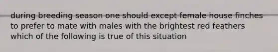 during breeding season one should except female house finches to prefer to mate with males with the brightest red feathers which of the following is true of this situation