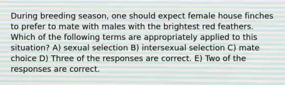 During breeding season, one should expect female house finches to prefer to mate with males with the brightest red feathers. Which of the following terms are appropriately applied to this situation? A) sexual selection B) intersexual selection C) mate choice D) Three of the responses are correct. E) Two of the responses are correct.