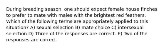 During breeding season, one should expect female house finches to prefer to mate with males with the brightest red feathers. Which of the following terms are appropriately applied to this situation? A) sexual selection B) mate choice C) intersexual selection D) Three of the responses are correct. E) Two of the responses are correct.