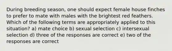 During breeding season, one should expect female house finches to prefer to mate with males with the brightest red feathers. Which of the following terms are appropriately applied to this situation? a) mate choice b) sexual selection c) intersexual selection d) three of the responses are correct e) two of the responses are correct