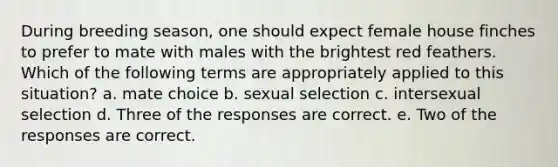 During breeding season, one should expect female house finches to prefer to mate with males with the brightest red feathers. Which of the following terms are appropriately applied to this situation? a. mate choice b. sexual selection c. intersexual selection d. Three of the responses are correct. e. Two of the responses are correct.