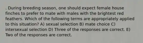 . During breeding season, one should expect female house finches to prefer to mate with males with the brightest red feathers. Which of the following terms are appropriately applied to this situation? A) sexual selection B) mate choice C) intersexual selection D) Three of the responses are correct. E) Two of the responses are correct.