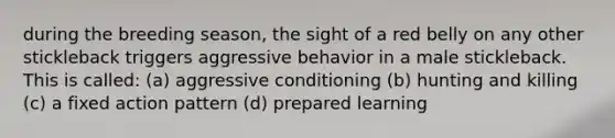 during the breeding season, the sight of a red belly on any other stickleback triggers aggressive behavior in a male stickleback. This is called: (a) aggressive conditioning (b) hunting and killing (c) a fixed action pattern (d) prepared learning