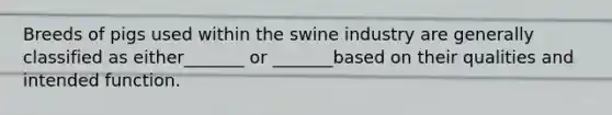 Breeds of pigs used within the swine industry are generally classified as either_______ or _______based on their qualities and intended function.