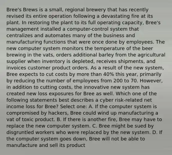 Bree's Brews is a small, regional brewery that has recently revised its entire operation following a devastating fire at its plant. In restoring the plant to its full operating capacity, Bree's management installed a computer-control system that centralizes and automates many of the business and manufacturing functions that were once done by employees. The new computer system monitors the temperature of the beer brewing in the vats, orders additional barley from the agricultural supplier when inventory is depleted, receives shipments, and invoices customer product orders. As a result of the new system, Bree expects to cut costs by more than 40% this year, primarily by reducing the number of employees from 200 to 70. However, in addition to cutting costs, the innovative new system has created new loss exposures for Bree as well. Which one of the following statements best describes a cyber risk-related net income loss for Bree? Select one: A. If the computer system is compromised by hackers, Bree could wind up manufacturing a vat of toxic product. B. If there is another fire, Bree may have to replace the new computer system. C. Bree might be sued by disgruntled workers who were replaced by the new system. D. If the computer system goes down, Bree will not be able to manufacture and sell its product