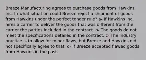 Breeze Manufacturing agrees to purchase goods from Hawkins Inc. In what situation could Breeze reject a shipment of goods from Hawkins under the perfect tender rule? a- If Hawkins Inc. hires a carrier to deliver the goods that was different from the carrier the parties included in the contract. b- The goods do not meet the specifications detailed in the contract. c- The industry practice is to allow for minor flaws, but Breeze and Hawkins did not specifically agree to that. d- If Breeze accepted flawed goods from Hawkins in the past.