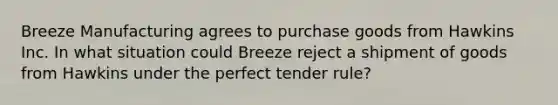 Breeze Manufacturing agrees to purchase goods from Hawkins Inc. In what situation could Breeze reject a shipment of goods from Hawkins under the perfect tender rule?