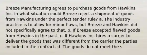 Breeze Manufacturing agrees to purchase goods from Hawkins Inc. In what situation could Breeze reject a shipment of goods from Hawkins under the perfect tender rule? a. The industry practice is to allow for minor flaws, but Breeze and Hawkins did not specifically agree to that. b. If Breeze accepted flawed goods from Hawkins in the past. c. If Hawkins Inc. hires a carrier to deliver the goods that was different from the carrier the parties included in the contract. d. The goods do not meet the s