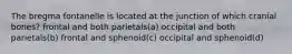 The bregma fontanelle is located at the junction of which cranial bones? frontal and both parietals(a) occipital and both parietals(b) frontal and sphenoid(c) occipital and sphenoid(d)