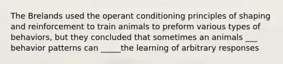 The Brelands used the operant conditioning principles of shaping and reinforcement to train animals to preform various types of behaviors, but they concluded that sometimes an animals ___ behavior patterns can _____the learning of arbitrary responses