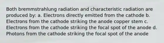 Both bremmstrahlung radiation and characteristic radiation are produced by: a. Electrons directly emitted from the cathode b. Electrons from the cathode striking the anode copper stem c. Electrons from the cathode striking the focal spot of the anode d. Photons from the cathode striking the focal spot of the anode