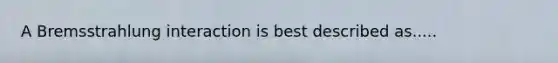 A Bremsstrahlung interaction is best described as.....