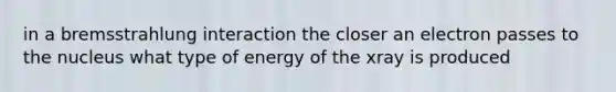 in a bremsstrahlung interaction the closer an electron passes to the nucleus what type of energy of the xray is produced