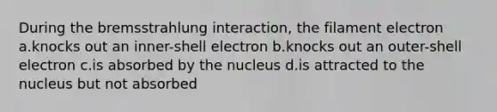 During the bremsstrahlung interaction, the filament electron a.knocks out an inner-shell electron b.knocks out an outer-shell electron c.is absorbed by the nucleus d.is attracted to the nucleus but not absorbed