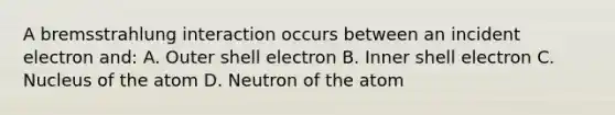 A bremsstrahlung interaction occurs between an incident electron and: A. Outer shell electron B. Inner shell electron C. Nucleus of the atom D. Neutron of the atom