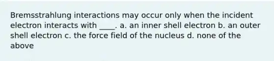 Bremsstrahlung interactions may occur only when the incident electron interacts with ____. a. an inner shell electron b. an outer shell electron c. the force field of the nucleus d. none of the above