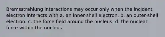 Bremsstrahlung interactions may occur only when the incident electron interacts with a. an inner-shell electron. b. an outer-shell electron. c. the force field around the nucleus. d. the nuclear force within the nucleus.