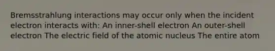 Bremsstrahlung interactions may occur only when the incident electron interacts with: An inner-shell electron An outer-shell electron The electric field of the atomic nucleus The entire atom