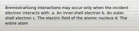 Bremsstrahlung interactions may occur only when the incident electron interacts with: a. An inner-shell electron b. An outer-shell electron c. The electric field of the atomic nucleus d. The entire atom