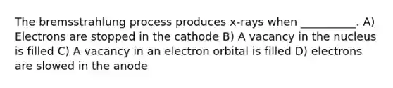 The bremsstrahlung process produces x-rays when __________. A) Electrons are stopped in the cathode B) A vacancy in the nucleus is filled C) A vacancy in an electron orbital is filled D) electrons are slowed in the anode