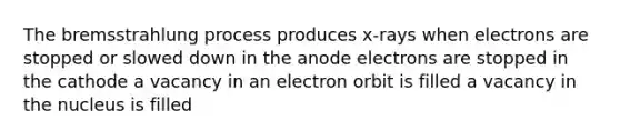 The bremsstrahlung process produces x-rays when electrons are stopped or slowed down in the anode electrons are stopped in the cathode a vacancy in an electron orbit is filled a vacancy in the nucleus is filled