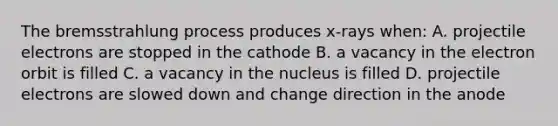 The bremsstrahlung process produces x-rays when: A. projectile electrons are stopped in the cathode B. a vacancy in the electron orbit is filled C. a vacancy in the nucleus is filled D. projectile electrons are slowed down and change direction in the anode