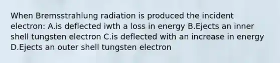 When Bremsstrahlung radiation is produced the incident electron: A.is deflected iwth a loss in energy B.Ejects an inner shell tungsten electron C.is deflected with an increase in energy D.Ejects an outer shell tungsten electron