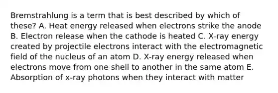 Bremstrahlung is a term that is best described by which of these? A. Heat energy released when electrons strike the anode B. Electron release when the cathode is heated C. X-ray energy created by projectile electrons interact with the electromagnetic field of the nucleus of an atom D. X-ray energy released when electrons move from one shell to another in the same atom E. Absorption of x-ray photons when they interact with matter