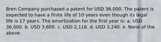 Bren Company purchased a patent for USD 36,000. The patent is expected to have a finite life of 10 years even though its legal life is 17 years. The amortization for the first year is: a. USD 36,000. b. USD 3,600. c. USD 2,118. d. USD 3,240. e. None of the above.