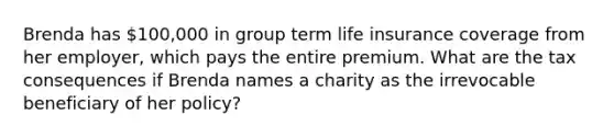 Brenda has 100,000 in group term life insurance coverage from her employer, which pays the entire premium. What are the tax consequences if Brenda names a charity as the irrevocable beneficiary of her policy?