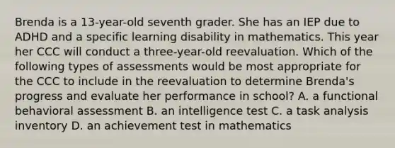 Brenda is a 13-year-old seventh grader. She has an IEP due to ADHD and a specific learning disability in mathematics. This year her CCC will conduct a three-year-old reevaluation. Which of the following types of assessments would be most appropriate for the CCC to include in the reevaluation to determine Brenda's progress and evaluate her performance in school? A. a functional behavioral assessment B. an intelligence test C. a task analysis inventory D. an achievement test in mathematics