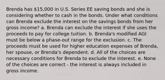 Brenda has 15,000 in U.S. Series EE saving bonds and she is considering whether to cash in the bonds. Under what conditions can Brenda exclude the interest on the savings bonds from her gross income? a. Brenda can exclude the interest if she uses the proceeds to pay for college tuition. b. Brenda's modified AGI must be below a phase-out range for the exclusion. c. The proceeds must be used for higher education expenses of Brenda, her spouse, or Brenda's dependent. d. All of the choices are necessary conditions for Brenda to exclude the interest. e. None of the choices are correct - the interest is always included in gross income.