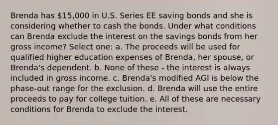 Brenda has 15,000 in U.S. Series EE saving bonds and she is considering whether to cash the bonds. Under what conditions can Brenda exclude the interest on the savings bonds from her gross income? Select one: a. The proceeds will be used for qualified higher education expenses of Brenda, her spouse, or Brenda's dependent. b. None of these - the interest is always included in gross income. c. Brenda's modified AGI is below the phase-out range for the exclusion. d. Brenda will use the entire proceeds to pay for college tuition. e. All of these are necessary conditions for Brenda to exclude the interest.