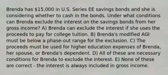 Brenda has 15,000 in U.S. Series EE savings bonds and she is considering whether to cash in the bonds. Under what conditions can Brenda exclude the interest on the savings bonds from her gross income? A) Brenda can exclude the interest if she uses the proceeds to pay for college tuition. B) Brenda's modified AGI must be below a phase-out range for the exclusion. C) The proceeds must be used for higher education expenses of Brenda, her spouse, or Brenda's dependent. D) All of these are necessary conditions for Brenda to exclude the interest. E) None of these are correct - the interest is always included in gross income.