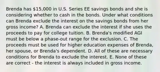 Brenda has 15,000 in U.S. Series EE savings bonds and she is considering whether to cash in the bonds. Under what conditions can Brenda exclude the interest on the savings bonds from her gross income? A. Brenda can exclude the interest if she uses the proceeds to pay for college tuition. B. Brenda's modified AGI must be below a phase-out range for the exclusion. C. The proceeds must be used for higher education expenses of Brenda, her spouse, or Brenda's dependent. D. All of these are necessary conditions for Brenda to exclude the interest. E. None of these are correct - the interest is always included in gross income.