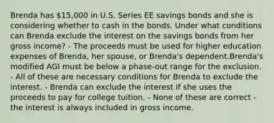 Brenda has 15,000 in U.S. Series EE savings bonds and she is considering whether to cash in the bonds. Under what conditions can Brenda exclude the interest on the savings bonds from her gross income? - The proceeds must be used for higher education expenses of Brenda, her spouse, or Brenda's dependent.Brenda's modified AGI must be below a phase-out range for the exclusion. - All of these are necessary conditions for Brenda to exclude the interest. - Brenda can exclude the interest if she uses the proceeds to pay for college tuition. - None of these are correct - the interest is always included in gross income.