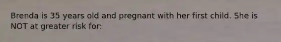 Brenda is 35 years old and pregnant with her first child. She is NOT at greater risk for: