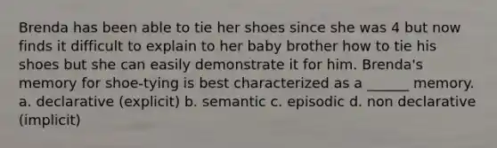 Brenda has been able to tie her shoes since she was 4 but now finds it difficult to explain to her baby brother how to tie his shoes but she can easily demonstrate it for him. Brenda's memory for shoe-tying is best characterized as a ______ memory. a. declarative (explicit) b. semantic c. episodic d. non declarative (implicit)