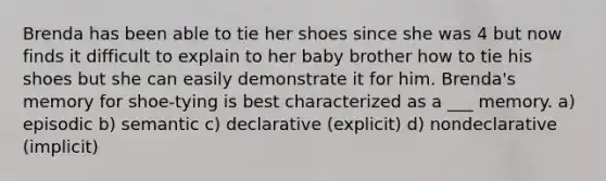 Brenda has been able to tie her shoes since she was 4 but now finds it difficult to explain to her baby brother how to tie his shoes but she can easily demonstrate it for him. Brenda's memory for shoe-tying is best characterized as a ___ memory. a) episodic b) semantic c) declarative (explicit) d) nondeclarative (implicit)