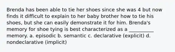 Brenda has been able to tie her shoes since she was 4 but now finds it difficult to explain to her baby brother how to tie his shoes, but she can easily demonstrate it for him. Brenda's memory for shoe tying is best characterized as a __________ memory. a. episodic b. semantic c. declarative (explicit) d. nondeclarative (implicit)