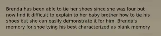 Brenda has been able to tie her shoes since she was four but now find it difficult to explain to her baby brother how to tie his shoes but she can easily demonstrate it for him. Brenda's memory for shoe tying his best characterized as blank memory