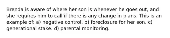 Brenda is aware of where her son is whenever he goes out, and she requires him to call if there is any change in plans. This is an example of: a) negative control. b) foreclosure for her son. c) generational stake. d) parental monitoring.