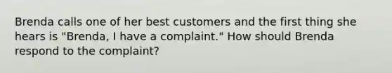 Brenda calls one of her best customers and the first thing she hears is "Brenda, I have a complaint." How should Brenda respond to the complaint?