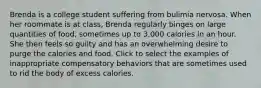 Brenda is a college student suffering from bulimia nervosa. When her roommate is at class, Brenda regularly binges on large quantities of food, sometimes up to 3,000 calories in an hour. She then feels so guilty and has an overwhelming desire to purge the calories and food. Click to select the examples of inappropriate compensatory behaviors that are sometimes used to rid the body of excess calories.